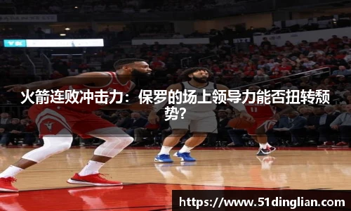 火箭连败冲击力：保罗的场上领导力能否扭转颓势？